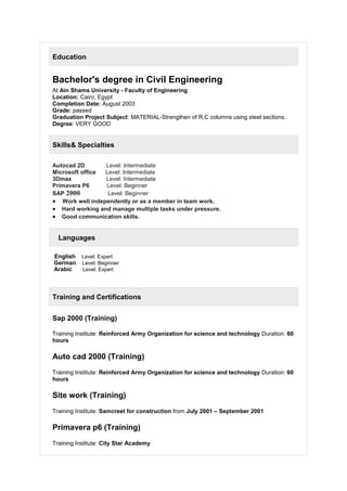Education
Bachelor's degree in Civil Engineering
At Ain Shams University - Faculty of Engineering
Location: Cairo, Egypt
Completion Date: August 2003
Grade: passed
Graduation Project Subject: MATERIAL-Strengthen of R.C columns using steel sections.
Degree: VERY GOOD
Skills& Specialties
Autocad 2D Level: Intermediate
Microsoft office Level: Intermediate
3Dmax Level: Intermediate
Primavera P6 Level: Beginner
SAP 2000 Level: Beginner
 Work well independently or as a member in team work.
 Hard working and manage multiple tasks under pressure.
 Good communication skills.
Languages
English Level: Expert
German Level: Beginner
Arabic Level: Expert
Training and Certifications
Sap 2000 (Training)
Training Institute: Reinforced Army Organization for science and technology Duration: 60
hours
Auto cad 2000 (Training)
Training Institute: Reinforced Army Organization for science and technology Duration: 60
hours
Site work (Training)
Training Institute: Samcreet for construction from July 2001 – September 2001
Primavera p6 (Training)
Training Institute: City Star Academy
 