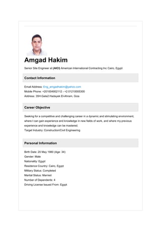 Amgad Hakim
Senior Site Engineer at (AICI) American International Contracting Inc Cairo, Egypt
Contact Information
Email Address: Eng_amgadhakim@yahoo.com
Mobile Phone: +201004952112 - +2 01210005300
Address: 35H.Gate2.Hadayek El-Ahram, Giza
Career Objective
Seeking for a competitive and challenging career in a dynamic and stimulating environment,
where I can gain experience and knowledge in new fields of work, and where my previous
experience and knowledge can be mastered.
Target Industry: Construction/Civil Engineering
Personal Information
Birth Date: 20 May 1980 (Age: 34)
Gender: Male
Nationality: Egypt
Residence Country: Cairo, Egypt
Military Status: Completed
Marital Status: Married
Number of Dependents: 4
Driving License Issued From: Egypt
 