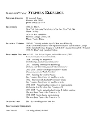 CURRICULUM VITAE OF STEPHEN ELDREDGE
PRESENT ADDRESS 20 Nonotuck Street
Florence, MA 01062
phone: (413) 335-7719
EDUCATION 1978-81: M.F.A.
New York University Tisch School of the Arts, New York, NY
Major: Acting
1974-78: B.A. cum laude
Hamilton College, Clinton, NY
Major: Theatre-Drama
ACADEMIC HONORS 1980-81: Teaching assistant, speech, New York University
1978: Graduated cum laude with departmental honors from Hamilton College
1978: Hamilton College delegate to TCG & U/RTA competitions; U/RTA finalist
1976-78: Dean's List, Hamilton College
ADDITIONAL EDUCATION 2010 Peer Review Program for Initial Licensure (PRPIL)
Class Measures, Inc./Massachusetts DESE
2008 Teaching the Imaginative
Smith College graduate education course
2007 Teaching Thinking with Technology
Portland State University graduate education course
2003–2006 Annual workshops in interactive theatre
Dramaworks Interactive/Keith Johnstone
1994 Teaching the Creative Process
San Francisco State University teaching practice
1992 Practicum in School and Community Drama
San Francisco State University teaching practice
1991–1994 Annual teaching workshops in creative drama
Performing Arts Workshop, San Francisco, CA
1994–1995 Theatre games teacher training & student teaching
The Next Stage Theatre, San Francisco, CA
1991–1995 Spolin theatre games training
The Next Stage Theatre, San Francisco, CA
CERTIFICATION MA DESE teaching license #401055
PROFESSIONAL EXPERIENCE
1980 - Present See acting resume, attached.
 