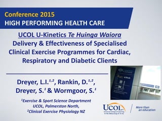 Conference 2015
HIGH PERFORMING HEALTH CARE
UCOL U-Kinetics Te Huinga Waiora
Delivery & Effectiveness of Specialised
Clinical Exercise Programmes for Cardiac,
Respiratory and Diabetic Clients
Dreyer, L.I.1,2
, Rankin, D.1,2
,
Dreyer, S.1
& Wormgoor, S.1
1Exercise & Sport Science Department
UCOL, Palmerston North,
2Clinical Exercise Physiology NZ
 