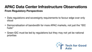 APAC Data Center Infrastructure Observations
From Regulatory Perspectives
• Data regulations and sovereignty requirements to favour edge over only
cloud
• Democratisation of bandwidth for more APAC markets, not just the “IDC
hubs”
• Green IDC must be led by regulations but they may not yet be national
priorities
 