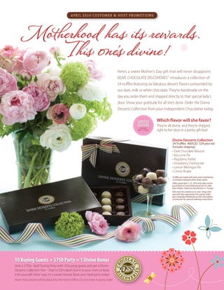 Here’s a sweet Mother’s Day gift that will never disappoint.
DOVE CHOCOLATE DISCOVERIES™
introduces a collection of
24 truffles featuring six fabulous dessert flavors surrounded by
our dark, milk or white chocolate. They’re handmade on the
day you order them and shipped directly to that special lady’s
door. Show your gratitude for all she’s done. Order the Divine
Desserts Collection from your Independent Chocolatier today.
April 2010 Customer & Host Promotions
Truffles are made with real cream and butter,
so are best enjoyed within three weeks.
Offers good April 1-25, 2010 only. May not be
purchased as a host half-priced item or with
Host Dollars. Sales tax classification is “Candy.”
Gift must be created as its own “drop ship”
and will ship separately from party order.
See Campaign Notebook on the Chocolatier
Connection for special ordering instructions.
Divine Desserts Collection
24 Truffles #6052D $39 plus tax
(includes shipping)
• Dark Chocolate Mousse
• Key Lime Pie
• Raspberry Parfait
•	Strawberry Cheesecake
•	Lemon Meringue Pie
• Creme Brulee
Which flavor will she favor?
They’re all divine, and they’re shipped
right to her door in a pretty gift box!
10BuyingGuests+$750Party=1DivineBonus
Host a $750+ AprilTasting Party with 10 buying guests and get a Divine
Desserts Collection free – that’s a $39 value! Give it to your mom or keep
it for yourself. Either way, it’s a sweet reward. Book your April party today!
Note: Host award will be placed by the Home Office. Do not enter in party order.
10BuyingGuests+$750Party=1DivineBonus
Limited
EditioN
Available
April1-25 only!
Motherhood has its rewards.
This one’s divine!
Limited
EditioN
 