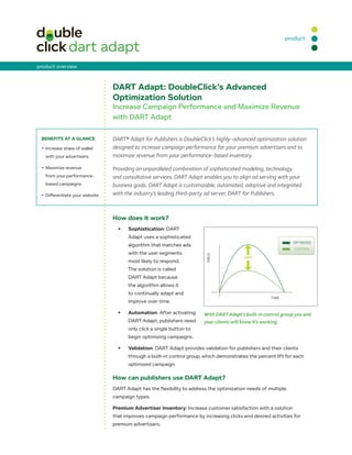 product



product overview



                                  DART Adapt: DoubleClick’s Advanced
                                  Optimization Solution
                                  Increase Campaign Performance and Maximize Revenue
                                  with DART Adapt

 BenefITS AT A GLAnCe             DART® Adapt for Publishers is DoubleClick’s highly-advanced optimization solution
 •	 Increase share of wallet      designed to increase campaign performance for your premium advertisers and to
   with your advertisers.         maximize revenue from your performance-based inventory.

 •	 Maximize revenue              Providing an unparalleled combination of sophisticated modeling, technology
   from your performance-         and consultative services, DART Adapt enables you to align ad serving with your
   based campaigns.               business goals. DART Adapt is customizable, automated, adaptive and integrated
 •	 Differentiate your website.   with the industry’s leading third-party ad server, DART for Publishers.



                                  How does it work?
                                    •	   Sophistication: DART
                                         Adapt uses a sophisticated
                                         algorithm that matches ads
                                         with the user segments
                                         most likely to respond.
                                         The solution is called
                                         DART Adapt because
                                         the algorithm allows it
                                         to continually adapt and
                                         improve over time.

                                    •	   Automation: After activating     With DART Adapt’s built-in control group you and
                                         DART Adapt, publishers need      your clients will know it’s working.
                                         only click a single button to
                                         begin optimizing campaigns.

                                    •	   Validation: DART Adapt provides validation for publishers and their clients
                                         through a built-in control group, which demonstrates the percent lift for each
                                         optimized campaign.

                                  How can publishers use DART Adapt?
                                  DART Adapt has the flexibility to address the optimization needs of multiple
                                  campaign types.

                                  Premium Advertiser Inventory: Increase customer satisfaction with a solution
                                  that improves campaign performance by increasing clicks and desired activities for
                                  premium advertisers.
 