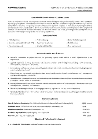 CHANCELLOR WHITE 7821 Musket St. Apt. C, Indianapolis,IN46256 (317.801.2811)
91chancw@gmail.com
SALES ▪ OFFICE ADMINISTRATION ▪ CLIENT RELATIONS
I am a responsibleand results-focused professional with demonstrated proficiency in facilitating seamless office workflows
by leveragingexceptional administration and clientrelationsskills. My detail-oriented and highly efficient work style ensures
comprehensive accuracy and quality assurance. I have shown a proven adeptness in managing multiple responsibilities
simultaneously in fast-paced, deadline-driven environments. Excellent communication and interpersonal skills complement
ability to collaborate with diverse stakeholders and effectively interact with clients, providing courteous and professional
assistance while also producing results and exceeding expectations.
CORE COMPETENCIES
□ Public Speaking
□ Computer Literacy (Word, Excel, PPT)
□ Project Management
□ Problem Solving
□ Regulatory Compliance
□ Salesforce(Delphi fdc.)
□ Social Media Management
□ Task Planning
□ Time Management
SELECT PROFESSIONAL SKILLS & ABILITIES
▪ Steadfast commitment to professionalism and providing superior client service in direct representation of an
organization.
▪ Applied experience assisting businesses with research analysis and investigations, drafting analytical reports,
memorandums, and business documents.
▪ Personableyet professional nature;successfully ableto interact with clients atmultipletouch points, including in-person
and via telephone and email.
▪ Maintain current and accurate recordkeeping, data research, and reporting through meticulous data entry, management
and systematic database monitoring.
▪ Actively supportcolleagues in order to facilitate work processes and enhance productivity. Promote communication and
transparency across groups of stakeholders.
▪ Ensure productivity goals and quality standards are consistently met; monitor activity compliance with established rules
and regulations, confirming full adherence.
▪ Maximize output and productivity by leveraging outstanding organization and task prioritization skills.
▪ Quickly build and maintain relationships with diverse groups of clients and associates, utilizing practiced liaison and
interpersonal skills.
PROFESSIONAL HISTORY
Sales & Marketing Coordinator, Fairfield Inn/ResidenceInn IndianapolisAirport,Indianapolis,IN 2014- present
Front Desk Agent, Fairfield Inn and Suites Indianapolis Airport, Indianapolis, IN 2014
Bartender/ Line Cook, O ‘Charley’s, Indianapolis, IN 2013 - 2014
Front Desk Agent/ Bellman, Hyatt Regency, Indianapolis, IN 2010 - 2013
Floor Sales, Best Buy, Indianapolis, IN 2009 - 2010
Education & Professional Development
▪ B.S. Marketing (in progress), Indiana Wesleyan University,Indianapolis,IN
 