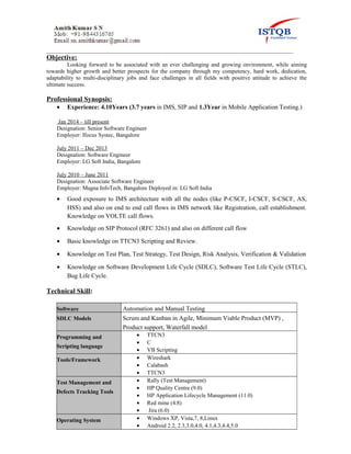 ______________________________________________________________________________________
Objective:
Looking forward to be associated with an ever challenging and growing environment, while aiming
towards higher growth and better prospects for the company through my competency, hard work, dedication,
adaptability to multi-disciplinary jobs and face challenges in all fields with positive attitude to achieve the
ultimate success.
Professional Synopsis:
• Experience: 4.10Years (3.7 years in IMS, SIP and 1.3Year in Mobile Application Testing.)
Jan 2014 – till present
Designation: Senior Software Engineer
Employer: Ifocus Systec, Bangalore
July 2011 – Dec 2013
Designation: Software Engineer
Employer: LG Soft India, Bangalore
July 2010 – June 2011
Designation: Associate Software Engineer
Employer: Magna InfoTech, Bangalore Deployed in: LG Soft India
• Good exposure to IMS architecture with all the nodes (like P-CSCF, I-CSCF, S-CSCF, AS,
HSS) and also on end to end call flows in IMS network like Registration, call establishment.
Knowledge on VOLTE call flows.
• Knowledge on SIP Protocol (RFC 3261) and also on different call flow
• Basic knowledge on TTCN3 Scripting and Review.
• Knowledge on Test Plan, Test Strategy, Test Design, Risk Analysis, Verification & Validation
• Knowledge on Software Development Life Cycle (SDLC), Software Test Life Cycle (STLC),
Bug Life Cycle.
Technical Skill:
Software Automation and Manual Testing
SDLC Models Scrum and Kanban in Agile, Minimum Viable Product (MVP) ,
Product support, Waterfall model
Programming and
Scripting language
• TTCN3
• C
• VB Scripting
Tools/Framework • Wireshark
• Calabash
• TTCN3
Test Management and
Defects Tracking Tools
• Rally (Test Management)
• HP Quality Centre (9.0)
• HP Application Lifecycle Management (11.0)
• Red mine (4.8)
• Jira (6.0)
Operating System • Windows XP, Vista,7, 8,Linux
• Android 2.2, 2.3,3.0,4.0, 4.1,4.3,4.4,5.0
 