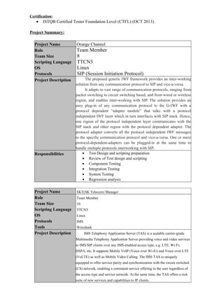 Certification:
• ISTQB Certified Tester Foundation Level (CTFL) (OCT 2013).
Project Summary:
Project Name Orange Channel
Role
Team Size
Scripting Language
OS
Protocols
Team Member
8
TTCN3
Linux
SIP (Session Initiation Protocol)
Project Description The proposed generic IWF framework provides an inter-working
solution from any communication protocol to SIP and vice-a-versa.
It adapts to vast range of communication protocols, ranging from
packet switching to circuit switching based, and from wired or wireless
region, and enables inter-working with SIP. The solution provides an
easy plug-in of any communication protocol to the G-IWF with a
protocol dependent “adapter module” that talks with a protocol
independent IWF layer which in turn interfaces with SIP stack. Hence,
one region of the protocol independent layer communicates with the
SIP stack and other region with the protocol dependent adapter. The
protocol adapter converts all the protocol independent IWF messages
to the specific communication protocol and vice-a-versa. One or more
protocol-dependent-adapters can be plugged-in at the same time to
handle multiple protocols interworking with SIP.
Responsibilities • Test Design and scripting preparation
• Review of Test design and scripting
• Component Testing
• Integration Testing
• System Testing
• Regression analysis
Project Name SKT(SK Telecom) Manager
Role
Team Size
Scripting Language
OS
Protocols
Tools
Team Member
10
TTCN3
Linux
IMS
Wireshark
Project Description IMS Telephony Application Server (TAS) is a scalable carrier-grade
Multimedia Telephony Application Server providing voice and video services
to IMS/SIP clients over any IMS-enabled access type, e.g. LTE, Wi-Fi,
HSPA, etc. It supports Mobile VoIP (Voice over Wi-Fi) and Voice over LTE
(VoLTE) as well as Mobile Video Calling. The IMS TAS is uniquely
equipped to offer service parity and synchronization with the circuit switched
(CS) network, enabling a consistent service offering to the user regardless of
the access type and service network. At the same time, the TAS offers a rich
suite of new services and capabilities to IP clients.
 
