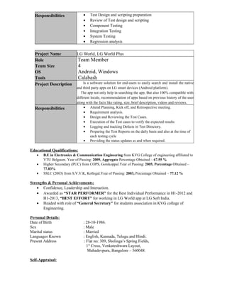 Responsibilities • Test Design and scripting preparation
• Review of Test design and scripting
• Component Testing
• Integration Testing
• System Testing
• Regression analysis
Project Name LG World, LG World Plus
Role
Team Size
OS
Tools
Team Member
4
Android, Windows
Calabash
Project Description Is a software solution for end-users to easily search and install the native
and third party apps on LG smart devices (Android platform).
The app not only help in searching the app, But also 100% compatible with
different locale, recommendation of apps based on previous history of the user
along with the facts like rating, size, brief description, videos and reviews.
Responsibilities • Attend Planning, Kick off, and Retrospective meeting.
• Requirement analysis.
• Design and Reviewing the Test Cases.
• Execution of the Test cases to verify the expected results
• Logging and tracking Defects in Test Directory.
• Preparing the Test Reports on the daily basis and also at the time of
each testing cycle
• Providing the status updates as and when required.
Educational Qualifications:
• B.E in Electronics & Communication Engineering from KVG College of engineering affiliated to
VTU Belgaum. Year of Passing: 2009, Aggregate Percentage Obtained – 67.55 %
• Higher Secondary (PUC) from COPS, Gonikoppal.Year of Passing: 2005, Percentage Obtained –
77.83%
• SSLC (2003) from S.V.V.K, Kollegal.Year of Passing: 2003, Percentage Obtained – 77.12 %
Strengths & Personal Achievements:
• Confidence, Leadership and Interaction.
• Awarded as “STAR PERFORMER” for the Best Individual Performance in H1-2012 and
H1-2013, “BEST EFFORT” for working in LG World app at LG Soft India.
• Headed with role of “General Secretary” for students association in KVG college of
Engineering.
Personal Details:
Date of Birth : 28-10-1986.
Sex : Male
Marital status : Married
Languages Known : English, Kannada, Telugu and Hindi.
Present Address : Flat no: 309, Sholinga’s Spring Fields,
1st
Cross, Venkateshwara Layout,
Mahadevpura, Bangalore – 560048.
Self-Appraisal:
 