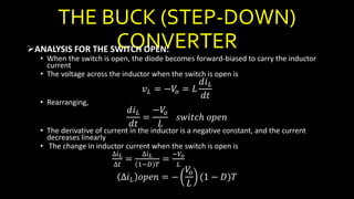 THE BUCK (STEP-DOWN)
CONVERTERANALYSIS FOR THE SWITCH OPEN:
• When the switch is open, the diode becomes forward-biased to carry the inductor
current
• The voltage across the inductor when the switch is open is
𝑣 𝐿 = −𝑉𝑜 = 𝐿
𝑑𝑖 𝐿
𝑑𝑡
• Rearranging,
𝑑𝑖 𝐿
𝑑𝑡
=
−𝑉𝑜
𝐿
𝑠𝑤𝑖𝑡𝑐ℎ 𝑜𝑝𝑒𝑛
• The derivative of current in the inductor is a negative constant, and the current
decreases linearly
• The change in inductor current when the switch is open is
∆𝑖 𝐿
∆𝑡
=
∆𝑖 𝐿
1−𝐷 𝑇
=
−𝑉𝑜
𝐿
∆𝑖 𝐿 𝑜𝑝𝑒𝑛 = −
𝑉𝑜
𝐿
(1 − 𝐷)𝑇
 