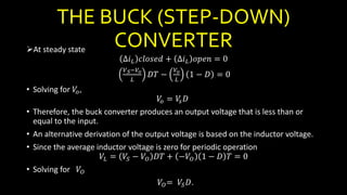 THE BUCK (STEP-DOWN)
CONVERTERAt steady state
∆𝑖 𝐿 𝑐𝑙𝑜𝑠𝑒𝑑 + ∆𝑖 𝐿 𝑜𝑝𝑒𝑛 = 0
𝑉 𝑆−𝑉𝑜
𝐿
𝐷𝑇 −
𝑉𝑜
𝐿
1 − 𝐷 = 0
• Solving for 𝑉𝑜,
𝑉𝑜 = 𝑉𝑠 𝐷
• Therefore, the buck converter produces an output voltage that is less than or
equal to the input.
• An alternative derivation of the output voltage is based on the inductor voltage.
• Since the average inductor voltage is zero for periodic operation
𝑉𝐿 = 𝑉𝑆 − 𝑉𝑂 𝐷𝑇 + −𝑉𝑂 1 − 𝐷 𝑇 = 0
• Solving for 𝑉𝑂
𝑉𝑂= 𝑉𝑆 𝐷.
 