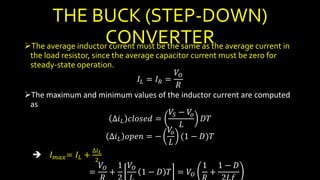 THE BUCK (STEP-DOWN)
CONVERTERThe average inductor current must be the same as the average current in
the load resistor, since the average capacitor current must be zero for
steady-state operation.
𝐼𝐿 = 𝐼 𝑅 =
𝑉𝑂
𝑅
The maximum and minimum values of the inductor current are computed
as
∆𝑖 𝐿 𝑐𝑙𝑜𝑠𝑒𝑑 =
𝑉𝑆 − 𝑉𝑜
𝐿
𝐷𝑇
∆𝑖 𝐿 𝑜𝑝𝑒𝑛 = −
𝑉𝑜
𝐿
(1 − 𝐷)𝑇
 𝐼 𝑚𝑎𝑥= 𝐼𝐿 +
∆𝑖 𝐿
2
=
𝑉𝑂
+
1 𝑉𝑂
1 − 𝐷 𝑇 = 𝑉𝑂
1
+
1 − 𝐷
 