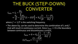 THE BUCK (STEP-DOWN)
CONVERTER
𝐼 𝑚𝑖𝑛 = 𝐼𝐿 −
∆𝑖 𝐿
2
=
𝑉𝑂
𝑅
−
1
2
𝑉𝑂
𝐿
1 − 𝐷 𝑇 = 𝑉𝑂
1
𝑅
−
1 − 𝐷
2𝐿𝑓
where 𝑓 = 1/𝑇 is the switching frequency.
• The above Eq. can be used to determine the combination of L and f
that will result in continuous current. Since 𝐼 𝑚𝑖𝑛 = 0 is the boundary
between continuous and discontinuous current,
𝐼 𝑚𝑖𝑛 = 0 = 𝑉𝑂
1
𝑅
−
1 − 𝐷
2𝐿𝑓
(𝐿𝑓) 𝑚𝑖𝑛=
(1 − 𝐷)𝑅
2
 