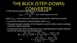 THE BUCK (STEP-DOWN)
CONVERTER• If the desired switching frequency is established,
𝐿 𝑚𝑖𝑛 =
(1 − 𝐷)𝑅
2𝑓
𝑓𝑜𝑟 𝑐𝑜𝑛𝑡𝑖𝑛𝑢𝑜𝑢𝑠 𝑐𝑢𝑟𝑟𝑒𝑛𝑡
where 𝐿 𝑚𝑖𝑛 is the minimum inductance required for continuous current.
• In practice inductance is chosen greater than 𝐿 𝑚𝑖𝑛
• The peak-to-peak variation in the inductor current is often used as a design
criterion in buck converter.
• to determine the value of inductance for a specified peak-to-peak inductor
current for continuous-current operation:
∆𝑖 𝐿 =
𝑉𝑠 − 𝑉𝑜
𝐿
𝐷𝑇 =
𝑉𝑠 − 𝑉𝑜
𝐿𝑓
𝐷 =
𝑉𝑂 1 − 𝐷
𝐿𝑓
𝑜𝑟 𝐿 =
𝑉𝑠 − 𝑉𝑜
∆𝑖 𝐿 𝑓
𝐷 =
𝑉𝑂 1 − 𝐷
∆𝑖 𝐿 𝑓
 