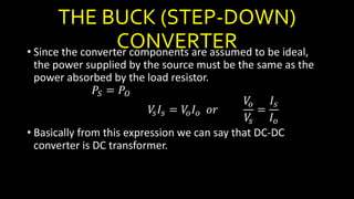 THE BUCK (STEP-DOWN)
CONVERTER• Since the converter components are assumed to be ideal,
the power supplied by the source must be the same as the
power absorbed by the load resistor.
𝑃𝑆 = 𝑃𝑂
𝑉𝑠 𝐼𝑠 = 𝑉𝑜 𝐼 𝑜 𝑜𝑟
𝑉𝑜
𝑉𝑠
=
𝐼𝑠
𝐼 𝑜
• Basically from this expression we can say that DC-DC
converter is DC transformer.
 