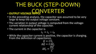 THE BUCK (STEP-DOWN)
CONVERTER• OUTPUT VOLTAGE RIPPLE
• In the preceding analysis, the capacitor was assumed to be very
large to keep the output voltage constant.
• The variation in output voltage is computed from the voltage-
current relationship of the capacitor.
• The current in the capacitor is
𝑖 𝐶 = 𝑖 𝐿 − 𝑖 𝑅
• While the capacitor current is positive, the capacitor is charging.
From the definition of capacitance,
𝑄 = 𝐶𝑉𝑜
∆𝑄 = 𝐶∆𝑉𝑜
∆𝑉𝑜 =
∆𝑄
𝐶
 