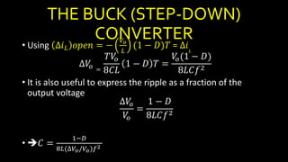 THE BUCK (STEP-DOWN)
CONVERTER
• Using ∆𝑖 𝐿 𝑜𝑝𝑒𝑛 = −
𝑉𝑜
𝐿
(1 − 𝐷)𝑇 = ∆𝑖𝐿
∆𝑉𝑜 =
𝑇𝑉𝑜
8𝐶𝐿
1 − 𝐷 𝑇 =
𝑉𝑜(1 − 𝐷)
8𝐿𝐶𝑓2
• It is also useful to express the ripple as a fraction of the
output voltage
∆𝑉𝑜
𝑉𝑜
=
1 − 𝐷
8𝐿𝐶𝑓2
• 𝐶 =
1−𝐷
8𝐿(∆𝑉𝑜/𝑉𝑜)𝑓2
 