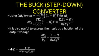 THE BUCK (STEP-DOWN)
CONVERTER
• Using ∆𝑖 𝐿 𝑜𝑝𝑒𝑛 = −
𝑉𝑜
𝐿
(1 − 𝐷)𝑇 for ∆𝑖𝐿
∆𝑉𝑜 =
𝑇𝑉𝑜
8𝐶𝐿
1 − 𝐷 𝑇 =
𝑉𝑜(1 − 𝐷)
8𝐿𝐶𝑓2
• It is also useful to express the ripple as a fraction of the
output voltage
∆𝑉𝑜
𝑉𝑜
=
1 − 𝐷
8𝐿𝐶𝑓2
• 𝐶 =
1−𝐷
8𝐿(∆𝑉𝑜/𝑉𝑜)𝑓2
 