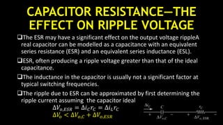 CAPACITOR RESISTANCE—THE
EFFECT ON RIPPLE VOLTAGE
The ESR may have a significant effect on the output voltage rippleA
real capacitor can be modelled as a capacitance with an equivalent
series resistance (ESR) and an equivalent series inductance (ESL).
ESR, often producing a ripple voltage greater than that of the ideal
capacitance.
The inductance in the capacitor is usually not a significant factor at
typical switching frequencies.
The ripple due to ESR can be approximated by first determining the
ripple current assuming the capacitor ideal
∆𝑉𝑜,𝐸𝑆𝑅 = ∆𝑖 𝐶 𝑟𝐶 = ∆𝑖 𝐿 𝑟𝐶
∆𝑉𝑜 < ∆𝑉𝑜,𝐶 + ∆𝑉𝑜,𝐸𝑆𝑅
 