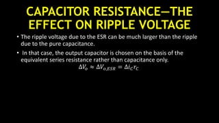 CAPACITOR RESISTANCE—THE
EFFECT ON RIPPLE VOLTAGE
• The ripple voltage due to the ESR can be much larger than the ripple
due to the pure capacitance.
• In that case, the output capacitor is chosen on the basis of the
equivalent series resistance rather than capacitance only.
∆𝑉𝑜 ≈ ∆𝑉𝑜,𝐸𝑆𝑅 = ∆𝑖 𝐶 𝑟𝐶
 