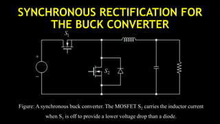 SYNCHRONOUS RECTIFICATION FOR
THE BUCK CONVERTER
Figure: A synchronous buck converter. The MOSFET S2 carries the inductor current
when S1 is off to provide a lower voltage drop than a diode.
 