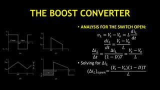 THE BOOST CONVERTER
• ANALYSIS FOR THE SWITCH OPEN:
𝑣 𝐿 = 𝑉𝑠 − 𝑉𝑜 = 𝐿
𝑑𝑖 𝐿
𝑑𝑡
𝑑𝑖 𝐿
𝑑𝑡
=
𝑉𝑠 − 𝑉𝑜
𝐿
∆𝑖 𝐿
∆𝑡
=
∆𝑖 𝐿
1 − 𝐷 𝑇
=
𝑉𝑠 − 𝑉𝑜
𝐿
• Solving for ∆𝑖 𝐿
(∆𝑖 𝐿) 𝑜𝑝𝑒𝑛=
(𝑉𝑠 − 𝑉𝑜) 1 − 𝐷 𝑇
𝐿
 