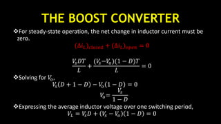 THE BOOST CONVERTER
For steady-state operation, the net change in inductor current must be
zero.
(∆𝑖 𝐿) 𝑐𝑙𝑜𝑠𝑒𝑑 + (∆𝑖 𝐿) 𝑜𝑝𝑒𝑛 = 0
𝑉𝑠 𝐷𝑇
𝐿
+
(𝑉𝑠−𝑉𝑜)(1 − 𝐷)𝑇
𝐿
= 0
Solving for 𝑉𝑜,
𝑉𝑠 𝐷 + 1 − 𝐷 − 𝑉𝑜 1 − 𝐷 = 0
𝑉𝑜=
𝑉𝑠
1 − 𝐷
Expressing the average inductor voltage over one switching period,
𝑉𝐿 = 𝑉𝑠 𝐷 + 𝑉𝑠 − 𝑉𝑜 1 − 𝐷 = 0
 
