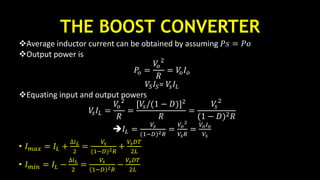 THE BOOST CONVERTER
Average inductor current can be obtained by assuming 𝑃𝑠 = 𝑃𝑜
Output power is
𝑃𝑜 =
𝑉𝑜
2
𝑅
= 𝑉𝑜 𝐼 𝑜
𝑉𝑆 𝐼𝑆= 𝑉𝑠 𝐼𝐿
Equating input and output powers
𝑉𝑠 𝐼𝐿 =
𝑉𝑜
2
𝑅
=
[𝑉𝑠/(1 − 𝐷)]2
𝑅
=
𝑉𝑠
2
(1 − 𝐷)2 𝑅
𝐼𝐿 =
𝑉𝑠
(1−𝐷)2 𝑅
=
𝑉𝑜
2
𝑉𝑠 𝑅
=
𝑉𝑜 𝐼 𝑜
𝑉𝑠
• 𝐼 𝑚𝑎𝑥 = 𝐼𝐿 +
∆𝑖 𝐿
2
=
𝑉𝑠
(1−𝐷)2 𝑅
+
𝑉𝑠 𝐷𝑇
2𝐿
• 𝐼 𝑚𝑖𝑛 = 𝐼𝐿 −
∆𝑖 𝐿
2
=
𝑉𝑠
1−𝐷 2 𝑅
−
𝑉𝑠 𝐷𝑇
2𝐿
 