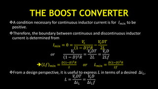 THE BOOST CONVERTER
A condition necessary for continuous inductor current is for 𝐼 𝑚𝑖𝑛 to be
positive.
Therefore, the boundary between continuous and discontinuous inductor
current is determined from
𝐼 𝑚𝑖𝑛 = 0 =
𝑉𝑠
1 − 𝐷 2 𝑅
−
𝑉𝑠 𝐷𝑇
2𝐿
𝑜𝑟
𝑉𝑠
1 − 𝐷 2 𝑅
=
𝑉𝑠 𝐷𝑇
2𝐿
=
𝑉𝑠 𝐷
2𝐿𝑓
 𝐿𝑓 𝑚𝑖𝑛 =
𝐷 1−𝐷 2 𝑅
2
𝑜𝑟 𝐿 𝑚𝑖𝑛 =
𝐷 1−𝐷 2 𝑅
2𝑓
From a design perspective, it is useful to express 𝐿 in terms of a desired ∆𝑖 𝐿,
𝐿 =
𝑉𝑠 𝐷𝑇
∆𝑖 𝐿
=
𝑉𝑠 𝐷
∆𝑖 𝐿 𝑓
 
