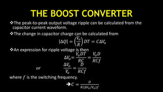 THE BOOST CONVERTER
The peak-to-peak output voltage ripple can be calculated from the
capacitor current waveform.
The change in capacitor charge can be calculated from
∆𝑄 =
𝑉𝑜
𝑅
𝐷𝑇 = 𝐶∆𝑉𝑜
An expression for ripple voltage is then
∆𝑉𝑜=
𝑉𝑜 𝐷𝑇
𝑅𝐶
=
𝑉𝑜 𝐷
𝑅𝐶𝑓
𝑜𝑟
∆𝑉𝑜
𝑉𝑜
=
𝐷
𝑅𝐶𝑓
where 𝑓 is the switching frequency.
𝐶 =
𝐷
𝑅(∆𝑉𝑜/𝑉𝑜)𝑓
 