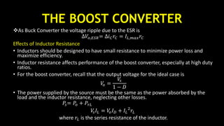 THE BOOST CONVERTER
As Buck Converter the voltage ripple due to the ESR is
∆𝑉𝑜,𝐸𝑆𝑅= ∆𝑖 𝐶 𝑟𝐶 = 𝐼𝐿,𝑚𝑎𝑥 𝑟𝐶
Effects of Inductor Resistance
• Inductors should be designed to have small resistance to minimize power loss and
maximize efficiency.
• Inductor resistance affects performance of the boost converter, especially at high duty
ratios.
• For the boost converter, recall that the output voltage for the ideal case is
𝑉𝑜 =
𝑉𝑠
1 − 𝐷
• The power supplied by the source must be the same as the power absorbed by the
load and the inductor resistance, neglecting other losses.
𝑃𝑠= 𝑃𝑜 + 𝑃𝑟𝐿
𝑉𝑠 𝐼𝐿 = 𝑉𝑜 𝐼 𝐷 + 𝐼𝐿
2
𝑟𝐿
where 𝑟𝐿 is the series resistance of the inductor.
 