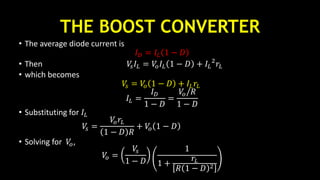 THE BOOST CONVERTER
• The average diode current is
𝐼 𝐷 = 𝐼𝐿 1 − 𝐷
• Then 𝑉𝑠 𝐼𝐿 = 𝑉𝑜 𝐼𝐿 1 − 𝐷 + 𝐼𝐿
2
𝑟𝐿
• which becomes
𝑉𝑠 = 𝑉𝑜 1 − 𝐷 + 𝐼𝐿 𝑟𝐿
𝐼𝐿 =
𝐼 𝐷
1 − 𝐷
=
𝑉𝑜/𝑅
1 − 𝐷
• Substituting for 𝐼𝐿
𝑉𝑠 =
𝑉𝑜 𝑟𝐿
1 − 𝐷 𝑅
+ 𝑉𝑜 1 − 𝐷
• Solving for 𝑉𝑜,
𝑉𝑜 =
𝑉𝑠
1 − 𝐷
1
1 +
𝑟𝐿
𝑅 1 − 𝐷 2
 