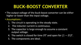 BUCK-BOOST CONVERTER
• The output voltage of the buck-boost converter can be either
higher or lower than the input voltage.
• Assumptions :
1. The circuit is operating in the steady state.
2. The inductor current is continuous.
3. The capacitor is large enough to assume a constant
output voltage.
4. The switch is closed for time 𝐷𝑇 and open for (1 − 𝐷)𝑇.
5. The components are ideal.
 