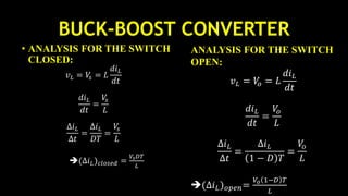 BUCK-BOOST CONVERTER
• ANALYSIS FOR THE SWITCH
CLOSED:
𝑣 𝐿 = 𝑉𝑠 = 𝐿
𝑑𝑖 𝐿
𝑑𝑡
𝑑𝑖 𝐿
𝑑𝑡
=
𝑉𝑠
𝐿
∆𝑖 𝐿
∆𝑡
=
∆𝑖 𝐿
𝐷𝑇
=
𝑉𝑠
𝐿
(∆𝑖 𝐿) 𝑐𝑙𝑜𝑠𝑒𝑑 =
𝑉𝑠 𝐷𝑇
𝐿
ANALYSIS FOR THE SWITCH
OPEN:
𝑣 𝐿 = 𝑉𝑜 = 𝐿
𝑑𝑖 𝐿
𝑑𝑡
𝑑𝑖 𝐿
𝑑𝑡
=
𝑉𝑜
𝐿
∆𝑖 𝐿
∆𝑡
=
∆𝑖 𝐿
1 − 𝐷 𝑇
=
𝑉𝑜
𝐿
(∆𝑖 𝐿) 𝑜𝑝𝑒𝑛=
𝑉𝑜 1−𝐷 𝑇
𝐿
 