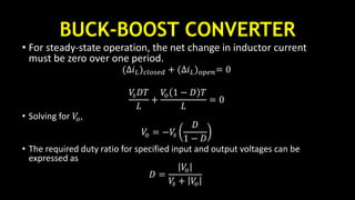 BUCK-BOOST CONVERTER
• For steady-state operation, the net change in inductor current
must be zero over one period.
(∆𝑖 𝐿) 𝑐𝑙𝑜𝑠𝑒𝑑 + (∆𝑖 𝐿) 𝑜𝑝𝑒𝑛= 0
𝑉𝑠 𝐷𝑇
𝐿
+
𝑉𝑜 1 − 𝐷 𝑇
𝐿
= 0
• Solving for 𝑉𝑜,
𝑉𝑜 = −𝑉𝑠
𝐷
1 − 𝐷
• The required duty ratio for specified input and output voltages can be
expressed as
𝐷 =
𝑉𝑜
𝑉𝑠 + 𝑉𝑜
 