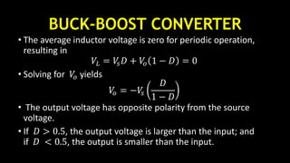 BUCK-BOOST CONVERTER
• The average inductor voltage is zero for periodic operation,
resulting in
𝑉𝐿 = 𝑉𝑠 𝐷 + 𝑉𝑜 1 − 𝐷 = 0
• Solving for 𝑉𝑜 yields
𝑉𝑜 = −𝑉𝑠
𝐷
1 − 𝐷
• The output voltage has opposite polarity from the source
voltage.
• If 𝐷 > 0.5, the output voltage is larger than the input; and
if 𝐷 < 0.5, the output is smaller than the input.
 