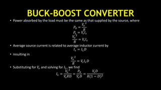 BUCK-BOOST CONVERTER
• Power absorbed by the load must be the same as that supplied by the source, where
𝑃0 =
𝑉𝑜
2
𝑅
𝑃𝑠 = 𝑉𝑠 𝐼𝑠
𝑉𝑜
2
𝑅
= 𝑉𝑠 𝐼𝑠
• Average source current is related to average inductor current by
𝐼𝑠 = 𝐼𝐿 𝐷
• resulting in
𝑉𝑜
2
𝑅
= 𝑉𝑠 𝐼𝐿 𝐷
• Substituting for 𝑉𝑜 and solving for 𝐼𝐿, we find
𝐼𝐿 =
𝑉𝑜
2
𝑉𝑠 𝑅𝐷
=
𝑃0
𝑉𝑠 𝐷
=
𝑉𝑠 𝐷
𝑅(1 − 𝐷)2
 