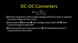 DC-DC Converters
𝐷 ≡
𝑡 𝑜𝑛
𝑡 𝑜𝑛 + 𝑡 𝑜𝑓𝑓
The DC component of the output voltage will be less than or equal to
the input voltage for this circuit.
ideal switch Zero loss Zero voltage across when ON Zero
current through it when OFF
But real switch has some power loss Considerable because it
creates heat on the switch.
 