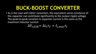 BUCK-BOOST CONVERTER
• As is the case with other converters, the equivalent series resistance of
the capacitor can contribute significantly to the output ripple voltage.
The peak-to-peak variation in capacitor current is the same as the
maximum inductor current.
∆𝑉𝑜,𝐸𝑆𝑅= ∆𝑖 𝐶 𝑟𝐶 = 𝐼𝐿,𝑚𝑎𝑥 𝑟𝐶
 