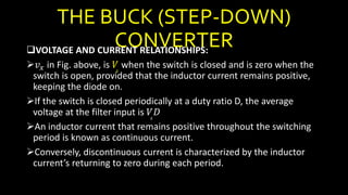 THE BUCK (STEP-DOWN)
CONVERTERVOLTAGE AND CURRENT RELATIONSHIPS:
𝑣 𝑥 in Fig. above, is 𝑉𝑠
when the switch is closed and is zero when the
switch is open, provided that the inductor current remains positive,
keeping the diode on.
If the switch is closed periodically at a duty ratio D, the average
voltage at the filter input is 𝑉𝑠
𝐷
An inductor current that remains positive throughout the switching
period is known as continuous current.
Conversely, discontinuous current is characterized by the inductor
current’s returning to zero during each period.
 