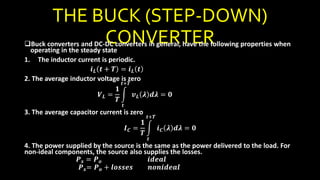 THE BUCK (STEP-DOWN)
CONVERTERBuck converters and DC-DC converters in general, have the following properties when
operating in the steady state
1. The inductor current is periodic.
𝒊 𝑳 𝒕 + 𝑻 = 𝒊 𝑳 𝒕
2. The average inductor voltage is zero
𝑽 𝑳 =
𝟏
𝑻
𝒕
𝒕+𝑻
𝒗 𝑳 𝝀 𝒅𝝀 = 𝟎
3. The average capacitor current is zero
𝑰 𝑪 =
𝟏
𝑻
𝒕
𝒕+𝑻
𝒊 𝑪 𝝀 𝒅𝝀 = 𝟎
4. The power supplied by the source is the same as the power delivered to the load. For
non-ideal components, the source also supplies the losses.
𝑷 𝒔 = 𝑷 𝒐 𝒊𝒅𝒆𝒂𝒍
𝑷 𝒔= 𝑷 𝒐 + 𝒍𝒐𝒔𝒔𝒆𝒔 𝒏𝒐𝒏𝒊𝒅𝒆𝒂𝒍
 