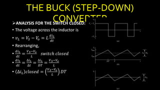 THE BUCK (STEP-DOWN)
CONVERTERANALYSIS FOR THE SWITCH CLOSED:
• The voltage across the inductor is
• 𝑣 𝐿 = 𝑉𝑆 − 𝑉𝑜 = 𝐿
𝑑𝑖 𝐿
𝑑𝑡
• Rearranging,
•
𝑑𝑖 𝐿
𝑑𝑡
=
𝑉 𝑆−𝑉𝑜
𝐿
𝑠𝑤𝑖𝑡𝑐ℎ 𝑐𝑙𝑜𝑠𝑒𝑑
•
𝑑𝑖 𝐿
𝑑𝑡
=
∆𝑖 𝐿
∆𝑡
=
∆𝑖 𝐿
𝐷𝑇
=
𝑉 𝑆−𝑉𝑜
𝐿
• ∆𝑖 𝐿 𝑐𝑙𝑜𝑠𝑒𝑑 =
𝑉 𝑆−𝑉𝑜
𝐿
𝐷𝑇
 
