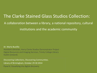 Dr. Marta Bustillo
Assistant Librarian, Harry Clarke Studios Demonstrator Project
Digital Resources and Imaging Services, Trinity College Library
Dublin (Ireland)
The Clarke Stained Glass Studios Collection:
A collaboration between a library, a national repository, cultural
institutions and the academic community
Discovering Collections, Discovering Communities.
Library of Birmingham, October 29-30 2014
Panel 6: Visualizing the digital discovery
 