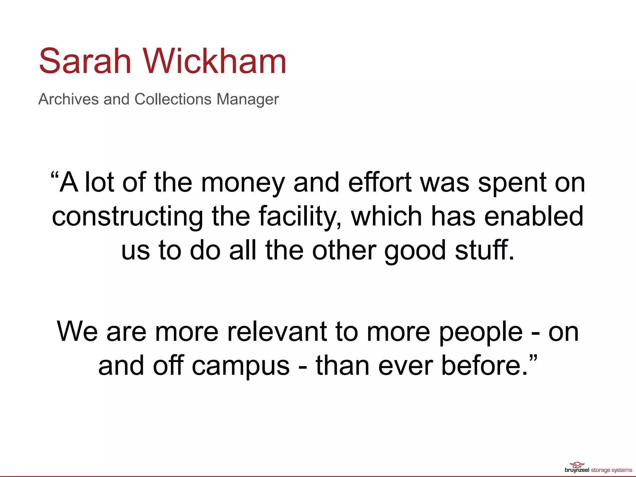 Sarah Wickham
“A lot of the money and effort was spent on
constructing the facility, which has enabled
us to do all the other good stuff.
We are more relevant to more people - on
and off campus - than ever before.”
Archives and Collections Manager
 