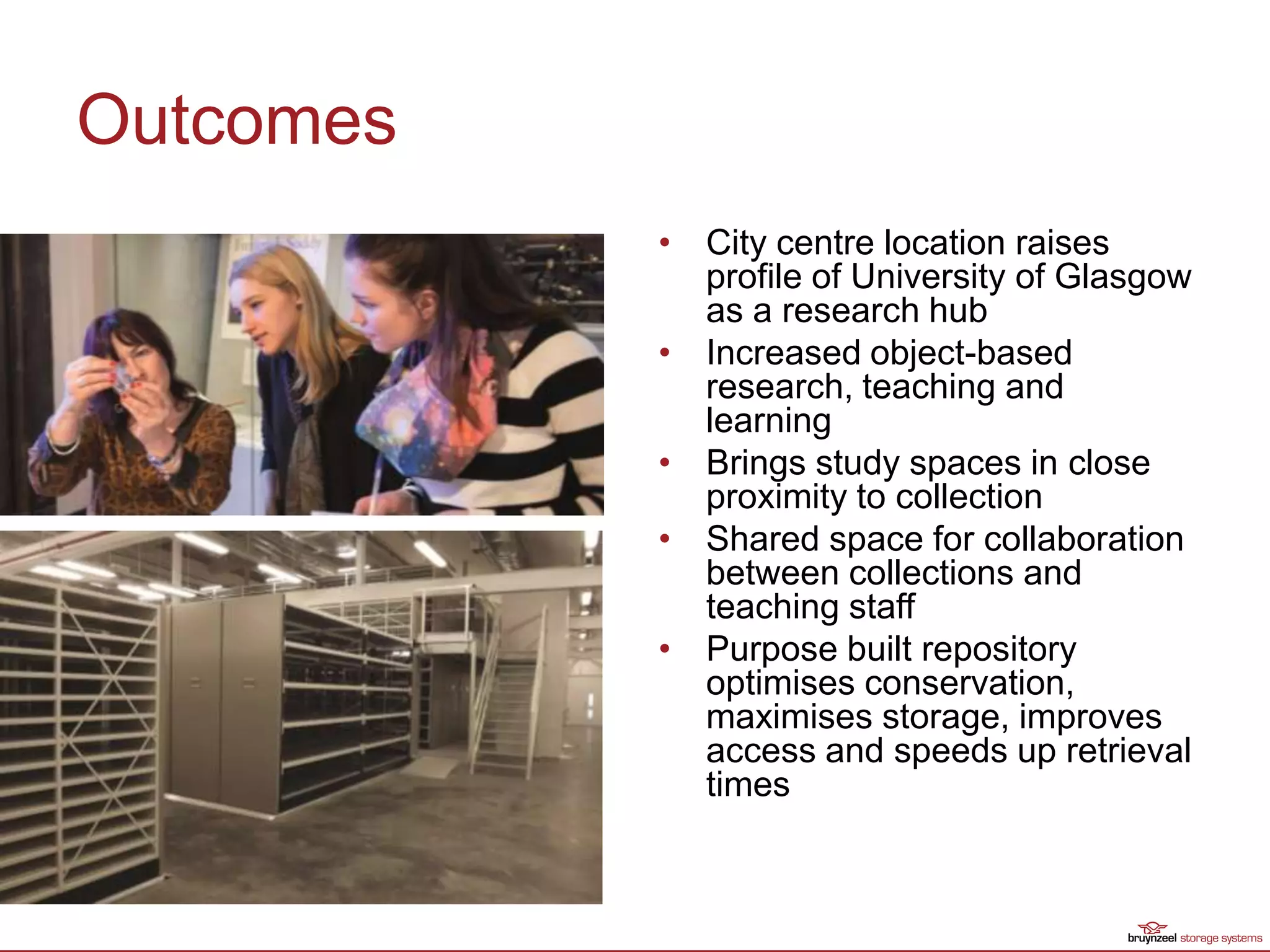 Outcomes
• City centre location raises
profile of University of Glasgow
as a research hub
• Increased object-based
research, teaching and
learning
• Brings study spaces in close
proximity to collection
• Shared space for collaboration
between collections and
teaching staff
• Purpose built repository
optimises conservation,
maximises storage, improves
access and speeds up retrieval
times
 