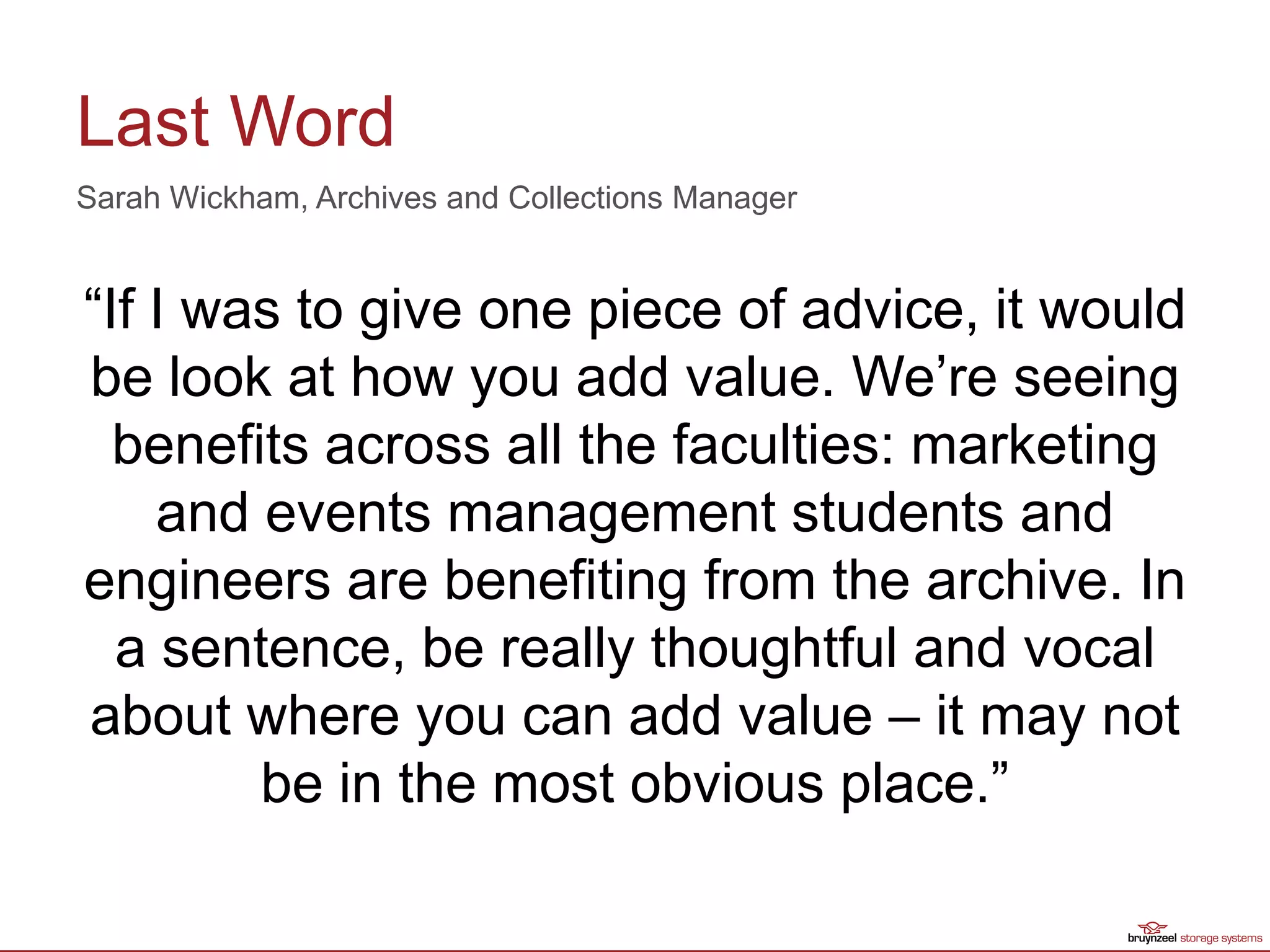 Last Word
“If I was to give one piece of advice, it would
be look at how you add value. We’re seeing
benefits across all the faculties: marketing
and events management students and
engineers are benefiting from the archive. In
a sentence, be really thoughtful and vocal
about where you can add value – it may not
be in the most obvious place.”
Sarah Wickham, Archives and Collections Manager
 