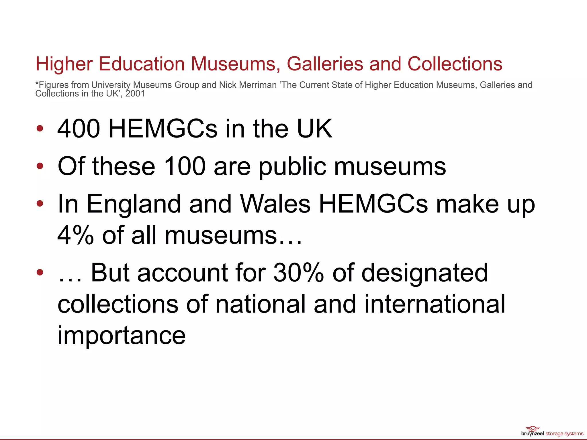 Higher Education Museums, Galleries and Collections
• 400 HEMGCs in the UK
• Of these 100 are public museums
• In England and Wales HEMGCs make up
4% of all museums…
• … But account for 30% of designated
collections of national and international
importance
*Figures from University Museums Group and Nick Merriman ‘The Current State of Higher Education Museums, Galleries and
Collections in the UK’, 2001
 