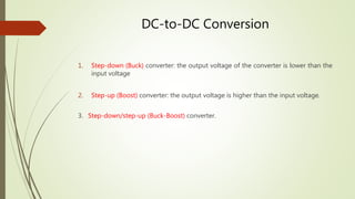 DC-to-DC Conversion
1. Step-down (Buck) converter: the output voltage of the converter is lower than the
input voltage
2. Step-up (Boost) converter: the output voltage is higher than the input voltage.
3. Step-down/step-up (Buck-Boost) converter.