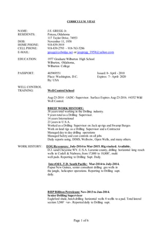 Page 1 of 6
CURRICULUM VITAE
NAME: J.E. GREGG Jr.
RESIDENTS: Poteau, Oklahoma
117 Taylor Drive, 74953
DOB: November 11, 1958
HOME PHONE: 918-839-3919
CELL PHONE: 918-839-2793 – 918-763-5286
E-MAIL: jgregg@cebridge.net or jaygregg_1958@yahoo.com
EDUCATION: 1977 Graduate Wilburton High School
Wilburton, Oklahoma,
Wilburton College
PASSPORT: 465969551 Issued: 8- April - 2010
Place: Washington, D.C. Expires: 7– April- 2020
By: USA
WELL CONTROL
TRAINING: Well Control School
Aug-23-2014 - IADC- Supervisor. Surface Expires Aug-23-2016. #4352 Wild
Well Control.
BREIF WORK HISTORY:
38 years total working in the Drilling industry.
9 years total as a Drilling Supervisor.
14 years International
23 years in U.S.A.
Worked as a Drilling Supervisor on Jack up rigs and Swamp Barges
Work on land rigs as a Drilling Supervisor and a Contractor
Managed day to day drilling operations
Managed Safety and cost controls on all jobs
Daily reports using, DIMS, Wellveiw, Open Wells, and many others.
WORK HISTORY: EOG Resources: July-2014 to Mar-2015. Rig stacked. Available.
D.J. sand Cheyenne WY. U.S.A. Laramie county, drilling horizontal long reach
wells in Codell & Niabrara,from 17,800 to 18,800’, multi
well pads. Reporting to Drilling Supt. Daily.
InterOil L.T.D. South Pacific: Mar-2014 to July-2014.
Papua New Guinea, senior consultant drilling gas wells in
the jungle, helicopter operations. Reporting to Drilling supt.
daily.
BHP Billiton Petroleum: Nov-2013 to Jan-2014.
Senior Drilling Supervisor
Eagleford shale, batch drilling horizontal wells 8 wellls to a pad. Total lateral
section 3,500’ +or-. Reported daily to Drilling supt.
 