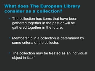 What does The European Library 
consider as a collection? 
• The collection has items that have been 
gathered together in the past or will be 
gathered together in the future. 
• Membership in a collection is determined by 
some criteria of the collector. 
• The collection may be treated as an individual 
object in itself 
 