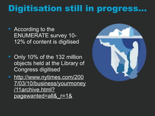 Digitisation still in progress… 
 According to the 
ENUMERATE survey 10- 
12% of content is digitised 
 Only 10% of the 132 million 
objects held at the Library of 
Congress digitised 
 http://www.nytimes.com/200 
7/03/10/business/yourmoney 
/11archive.html? 
pagewanted=all&_r=1& 
 