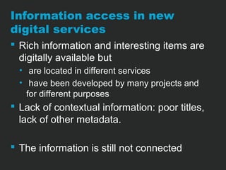 Information access in new 
digital services 
 Rich information and interesting items are 
digitally available but 
• are located in different services 
• have been developed by many projects and 
for different purposes 
 Lack of contextual information: poor titles, 
lack of other metadata. 
 The information is still not connected 
 